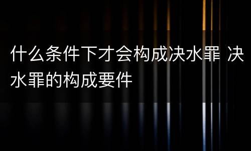 什么条件下才会构成决水罪 决水罪的构成要件