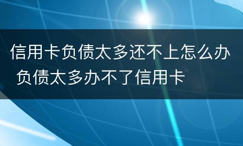 信用卡负债太多还不上怎么办 负债太多办不了信用卡
