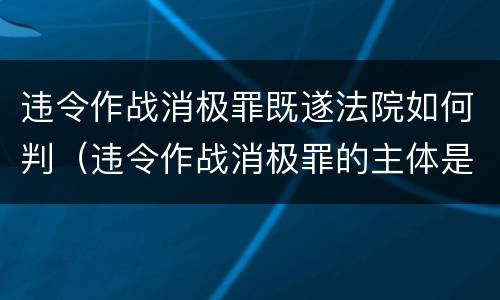 违令作战消极罪既遂法院如何判（违令作战消极罪的主体是）