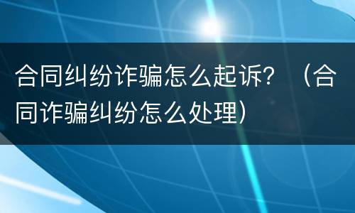 合同纠纷诈骗怎么起诉？（合同诈骗纠纷怎么处理）