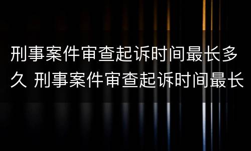 刑事案件审查起诉时间最长多久 刑事案件审查起诉时间最长多久开庭