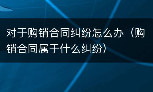 对于购销合同纠纷怎么办（购销合同属于什么纠纷）
