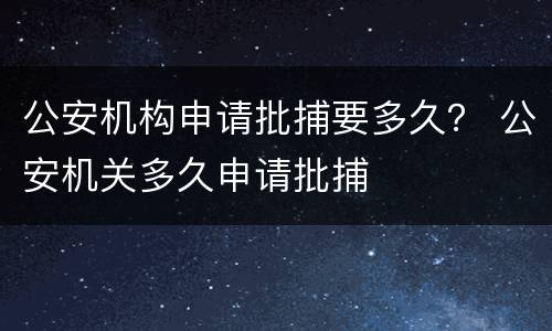 公安机构申请批捕要多久？ 公安机关多久申请批捕