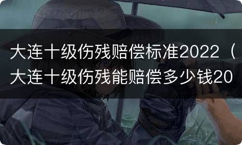 大连十级伤残赔偿标准2022（大连十级伤残能赔偿多少钱2020年）