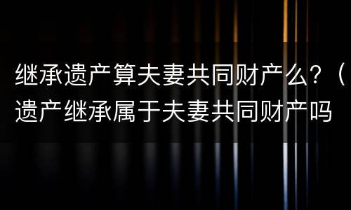 继承遗产算夫妻共同财产么?（遗产继承属于夫妻共同财产吗?）