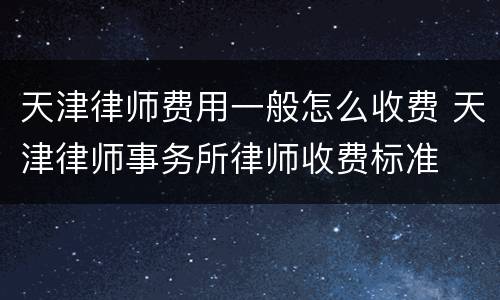 天津律师费用一般怎么收费 天津律师事务所律师收费标准