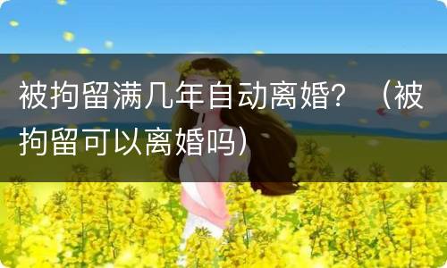 被拘留满几年自动离婚？（被拘留可以离婚吗）
