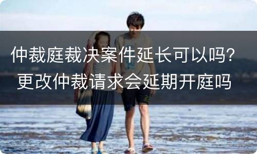 仲裁庭裁决案件延长可以吗？ 更改仲裁请求会延期开庭吗