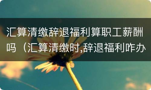 汇算清缴辞退福利算职工薪酬吗（汇算清缴时,辞退福利咋办）