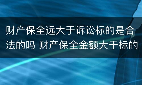 财产保全远大于诉讼标的是合法的吗 财产保全金额大于标的金额