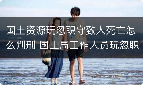 国土资源玩忽职守致人死亡怎么判刑 国土局工作人员玩忽职守罪