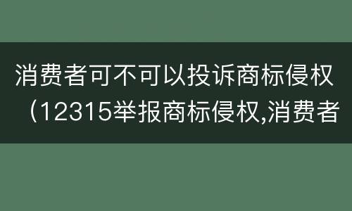 消费者可不可以投诉商标侵权（12315举报商标侵权,消费者可以举报吗?）