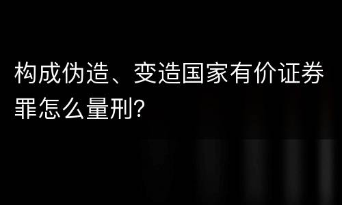 构成伪造、变造国家有价证券罪怎么量刑？