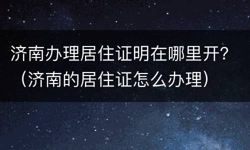 济南办理居住证明在哪里开？（济南的居住证怎么办理）