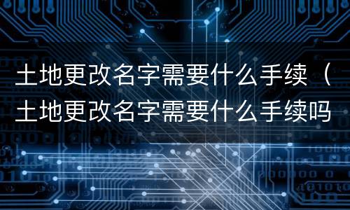 土地更改名字需要什么手续（土地更改名字需要什么手续吗）