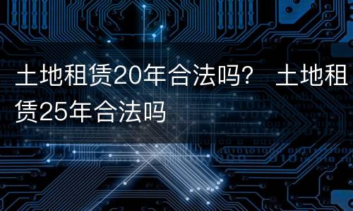 土地租赁20年合法吗？ 土地租赁25年合法吗