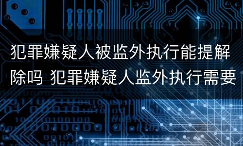 犯罪嫌疑人被监外执行能提解除吗 犯罪嫌疑人监外执行需要哪些条件?