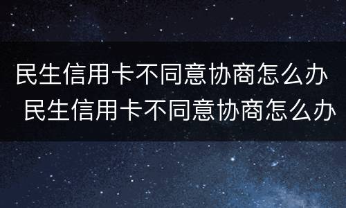 民生信用卡不同意协商怎么办 民生信用卡不同意协商怎么办