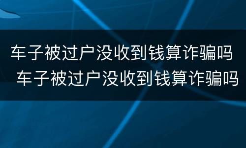 车子被过户没收到钱算诈骗吗 车子被过户没收到钱算诈骗吗