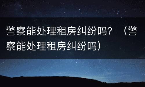 警察能处理租房纠纷吗？（警察能处理租房纠纷吗）