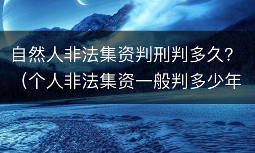 自然人非法集资判刑判多久？（个人非法集资一般判多少年）