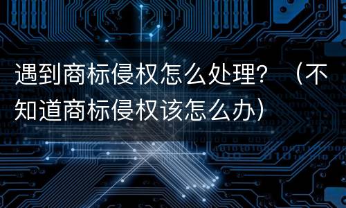 遇到商标侵权怎么处理？（不知道商标侵权该怎么办）