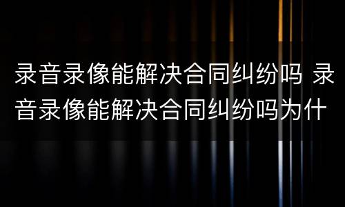 录音录像能解决合同纠纷吗 录音录像能解决合同纠纷吗为什么
