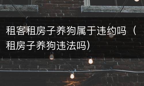 租客租房子养狗属于违约吗（租房子养狗违法吗）