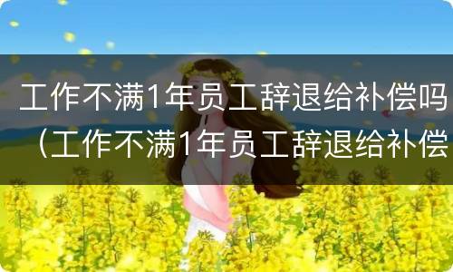 工作不满1年员工辞退给补偿吗（工作不满1年员工辞退给补偿吗）