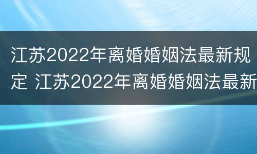 江苏2022年离婚婚姻法最新规定 江苏2022年离婚婚姻法最新规定出台