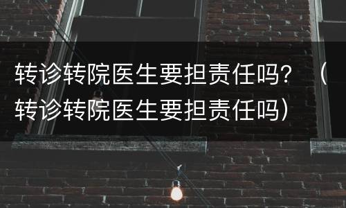 转诊转院医生要担责任吗？（转诊转院医生要担责任吗）