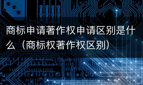 商标申请著作权申请区别是什么（商标权著作权区别）