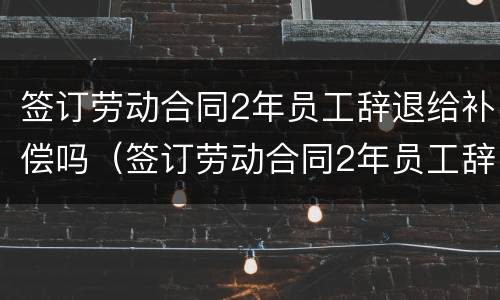 签订劳动合同2年员工辞退给补偿吗（签订劳动合同2年员工辞退给补偿吗合法吗）