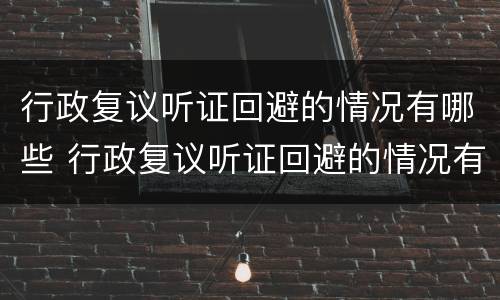 行政复议听证回避的情况有哪些 行政复议听证回避的情况有哪些内容