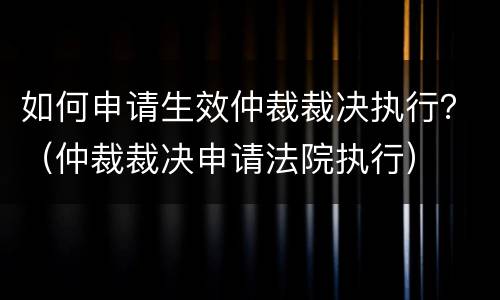 如何申请生效仲裁裁决执行？（仲裁裁决申请法院执行）