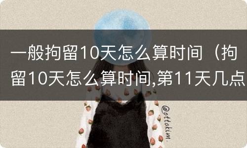 一般拘留10天怎么算时间（拘留10天怎么算时间,第11天几点出来）