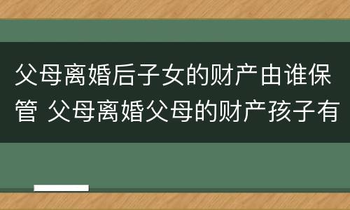 父母离婚后子女的财产由谁保管 父母离婚父母的财产孩子有权利得财产吗