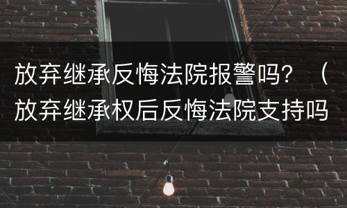放弃继承反悔法院报警吗？（放弃继承权后反悔法院支持吗）