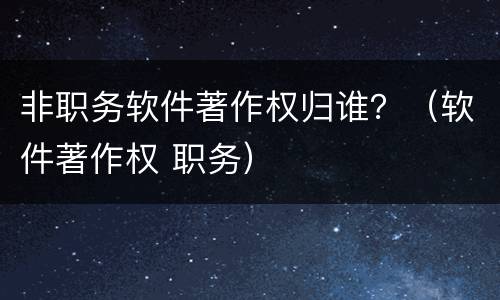 非职务软件著作权归谁？（软件著作权 职务）