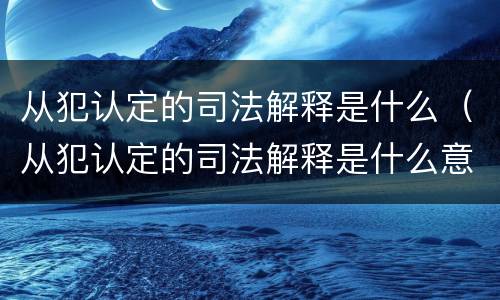 从犯认定的司法解释是什么（从犯认定的司法解释是什么意思）