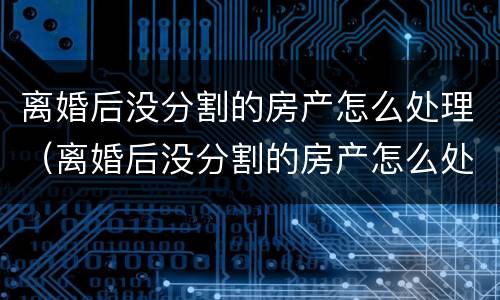 离婚后没分割的房产怎么处理（离婚后没分割的房产怎么处理最好）