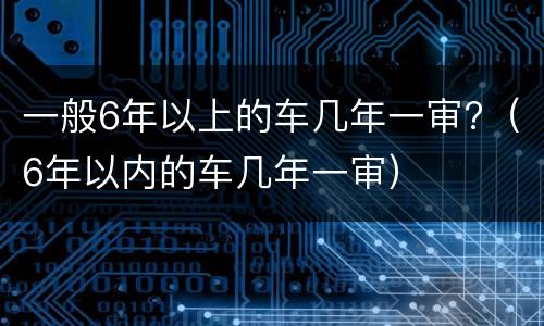 一般6年以上的车几年一审?（6年以内的车几年一审）