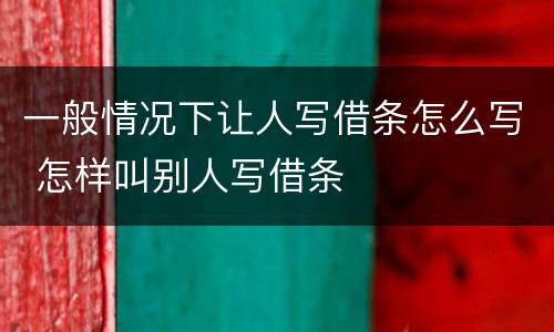 一般情况下让人写借条怎么写 怎样叫别人写借条