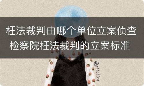 枉法裁判由哪个单位立案侦查 检察院枉法裁判的立案标准