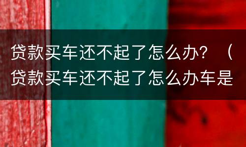 贷款买车还不起了怎么办？（贷款买车还不起了怎么办车是谁的）