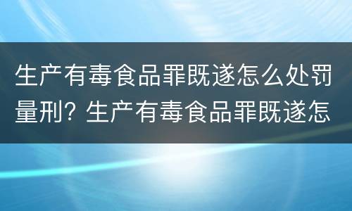 生产有毒食品罪既遂怎么处罚量刑? 生产有毒食品罪既遂怎么处罚量刑依据
