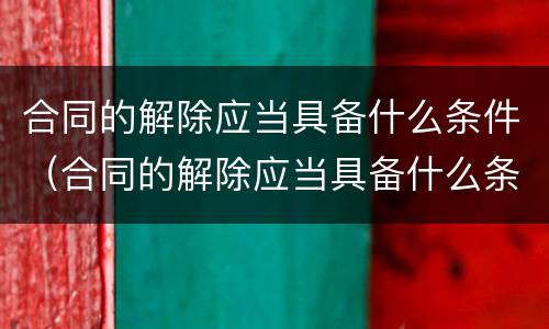 合同的解除应当具备什么条件（合同的解除应当具备什么条件才能解除）
