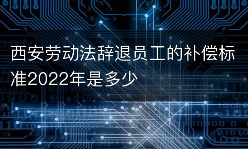 西安劳动法辞退员工的补偿标准2022年是多少
