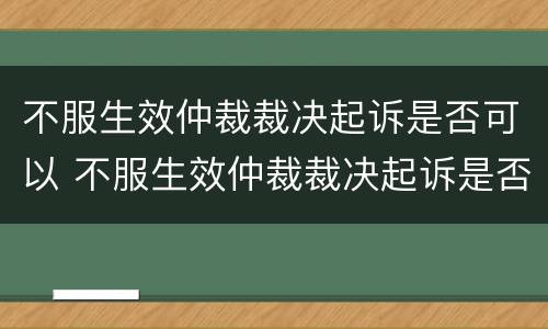 不服生效仲裁裁决起诉是否可以 不服生效仲裁裁决起诉是否可以调解