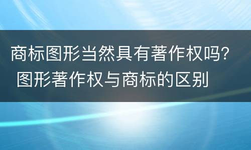 商标图形当然具有著作权吗？ 图形著作权与商标的区别